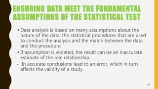 ENSURING DATA MEET THE FUNDAMENTAL
ASSUMPTIONS OF THE STATISTICAL TEST
• Data analysis is based on many assumptions about the
nature of the data, the statistical procedures that are used
to conduct the analysis and the match between the data
and the procedure
• If assumption is violated, the result can be an inaccurate
estimate of the real relationship.
• In accurate conclusions lead to an error, which in turn
affects the validity of a study.
68
 