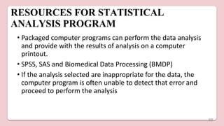 RESOURCES FOR STATISTICAL
ANALYSIS PROGRAM
• Packaged computer programs can perform the data analysis
and provide with the results of analysis on a computer
printout.
• SPSS, SAS and Biomedical Data Processing (BMDP)
• If the analysis selected are inappropriate for the data, the
computer program is often unable to detect that error and
proceed to perform the analysis
69
 
