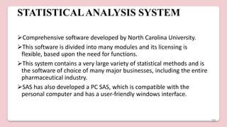 STATISTICALANALYSIS SYSTEM
Comprehensive software developed by North Carolina University.
This software is divided into many modules and its licensing is
flexible, based upon the need for functions.
This system contains a very large variety of statistical methods and is
the software of choice of many major businesses, including the entire
pharmaceutical industry.
SAS has also developed a PC SAS, which is compatible with the
personal computer and has a user-friendly windows interface.
70
 