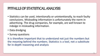 PITFALLSOF STATISTICALANALYSIS
• Statistics can be used, intentionally or unintentionally, to reach faulty
conclusions. Misleading information is unfortunately the norm in
advertising. The drug companies, for example, are well known to
indulge in misleading information.
• Data dredging
• Survey questions
It is therefore important that to understand not just the numbers but
the meaning behind the numbers. Statistics is a tool, not a substitute
for in-depth reasoning and analysis
71
 
