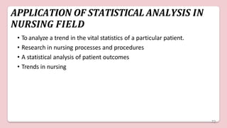 APPLICATION OF STATISTICAL ANALYSIS IN
NURSING FIELD
• To analyze a trend in the vital statistics of a particular patient.
• Research in nursing processes and procedures
• A statistical analysis of patient outcomes
• Trends in nursing
72
 