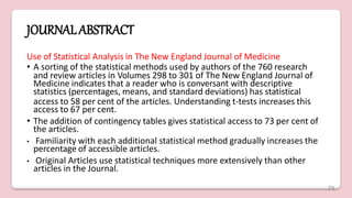 JOURNALABSTRACT
Use of Statistical Analysis in The New England Journal of Medicine
• A sorting of the statistical methods used by authors of the 760 research
and review articles in Volumes 298 to 301 of The New England Journal of
Medicine indicates that a reader who is conversant with descriptive
statistics (percentages, means, and standard deviations) has statistical
access to 58 per cent of the articles. Understanding t-tests increases this
access to 67 per cent.
• The addition of contingency tables gives statistical access to 73 per cent of
the articles.
• Familiarity with each additional statistical method gradually increases the
percentage of accessible articles.
• Original Articles use statistical techniques more extensively than other
articles in the Journal.
73
 