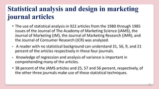 Statistical analysis and design in marketing
journal articles
• The use of statistical analysis in 922 articles from the 1980 through 1985
issues of the Journal of The Academy of Marketing Science (JAMS), the
Journal of Marketing (JM), the Journal of Marketing Research (JMR), and
the Journal of Consumer Research (JCR) was analyzed.
• A reader with no statistical background can understand 31, 56, 9, and 21
percent of the articles respectively in these four journals.
• Knowledge of regression and analysis of variance is important in
comprehending many of the articles.
• 38 percent of the JAMS articles and 25, 57 and 56 percent, respectively, of
the other three journals make use of these statistical techniques.
74
 