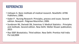 REFERENCES
• Indrayan A. Basic methods of medical research. NewDelhi: AITBS
Publishers; 2006.
• Kader P . Nursing Research: Principles, process and issues. Second
edition. Newyork : Palgrave Macmillan; 2006.
• Sundaram RK, Dwivedi SN, Sreenivas V. Medical Statistics : Principles
and methods. Second edition. New Delhi: Wolter Kluwer publication;
2015
• Rao SSSP. Biostatistics. Third edition. New Delhi: Prentice Hall India
Pvt Ltd;2004
76
 
