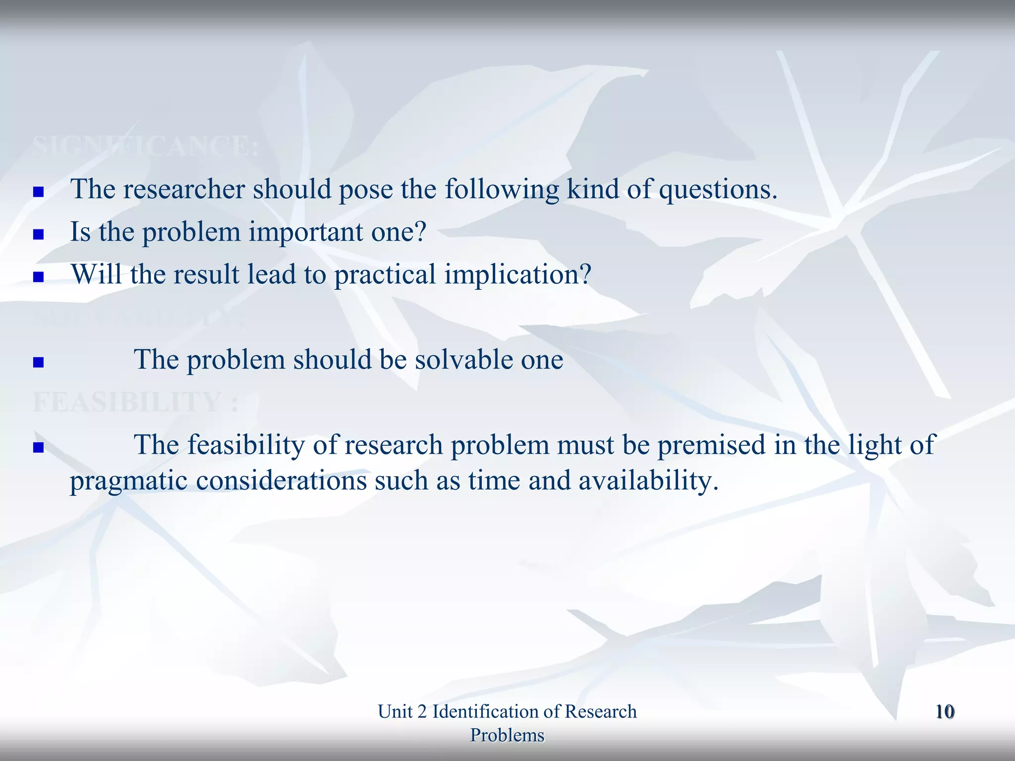 SIGNIFICANCE:
 The researcher should pose the following kind of questions.
 Is the problem important one?
 Will the result lead to practical implication?
SOLVABILITY:
 The problem should be solvable one
FEASIBILITY :
 The feasibility of research problem must be premised in the light of
pragmatic considerations such as time and availability.
Unit 2 Identification of Research
Problems
10
 