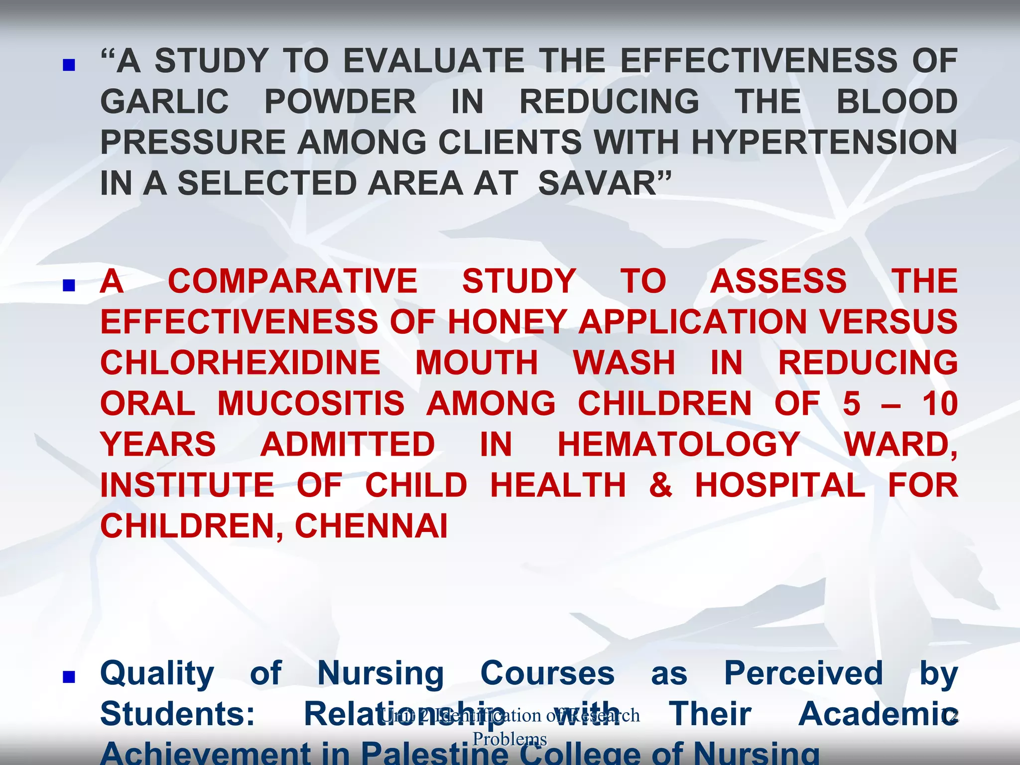  “A STUDY TO EVALUATE THE EFFECTIVENESS OF
GARLIC POWDER IN REDUCING THE BLOOD
PRESSURE AMONG CLIENTS WITH HYPERTENSION
IN A SELECTED AREA AT SAVAR”
 A COMPARATIVE STUDY TO ASSESS THE
EFFECTIVENESS OF HONEY APPLICATION VERSUS
CHLORHEXIDINE MOUTH WASH IN REDUCING
ORAL MUCOSITIS AMONG CHILDREN OF 5 – 10
YEARS ADMITTED IN HEMATOLOGY WARD,
INSTITUTE OF CHILD HEALTH & HOSPITAL FOR
CHILDREN, CHENNAI
 Quality of Nursing Courses as Perceived by
Students: Relationship with Their Academic
Unit 2 Identification of Research
Problems
12
 