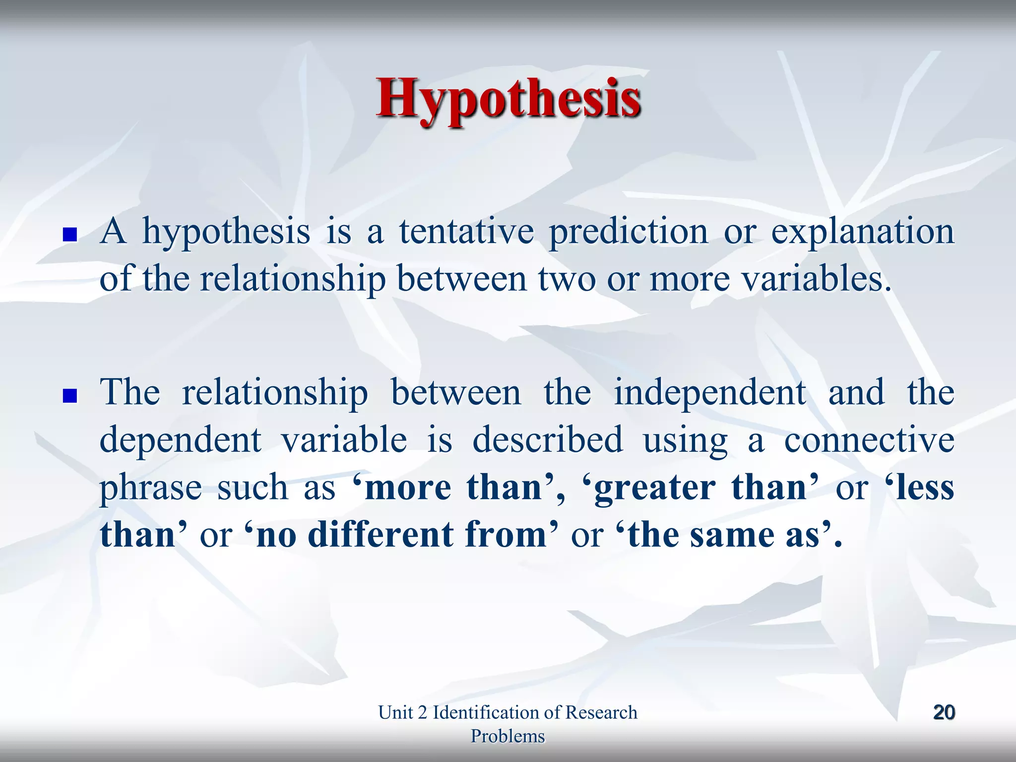 Hypothesis
 A hypothesis is a tentative prediction or explanation
of the relationship between two or more variables.
 The relationship between the independent and the
dependent variable is described using a connective
phrase such as ‘more than’, ‘greater than’ or ‘less
than’ or ‘no different from’ or ‘the same as’.
20
Unit 2 Identification of Research
Problems
 