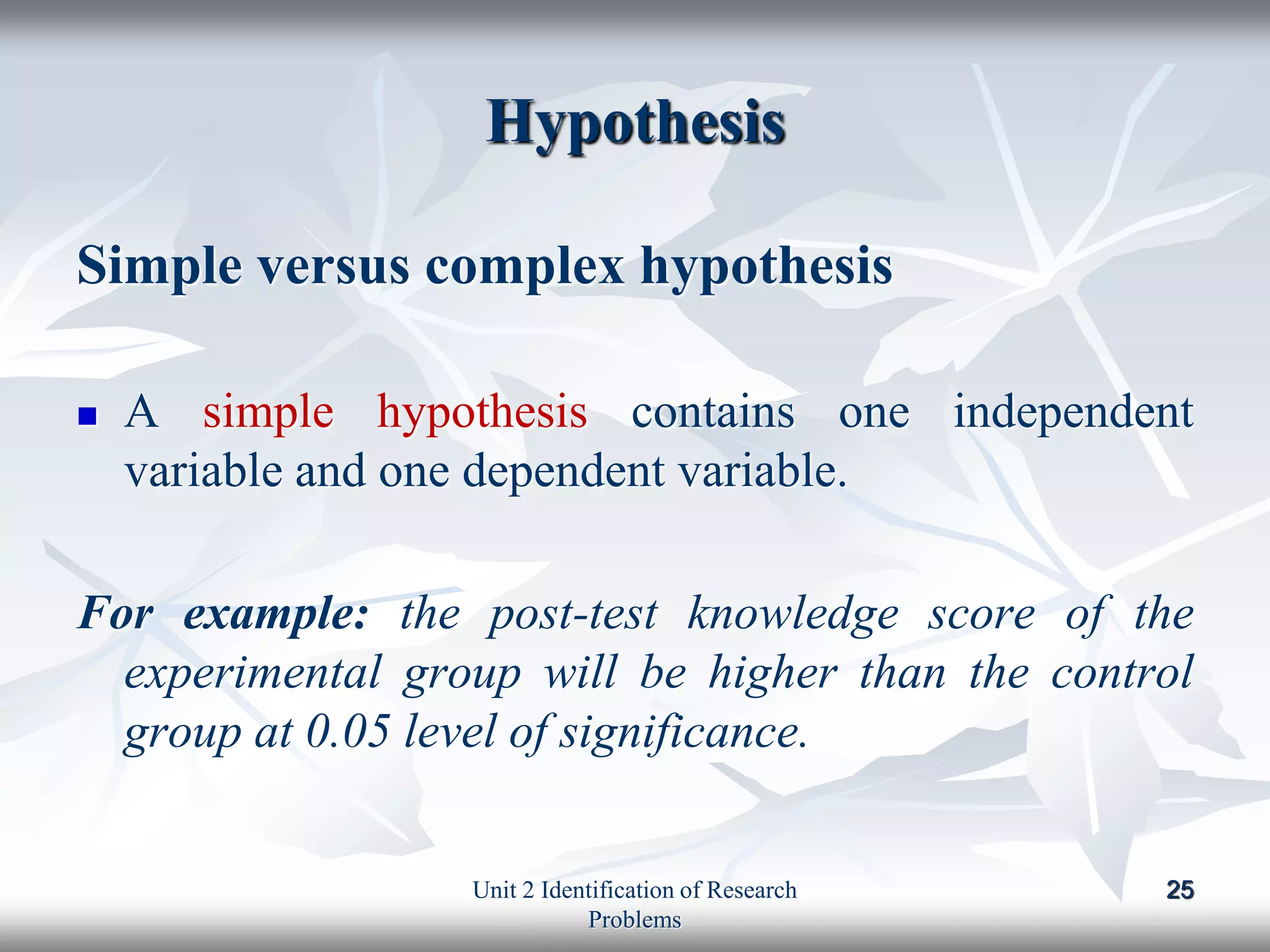 Hypothesis
Simple versus complex hypothesis
 A simple hypothesis contains one independent
variable and one dependent variable.
For example: the post-test knowledge score of the
experimental group will be higher than the control
group at 0.05 level of significance.
25
Unit 2 Identification of Research
Problems
 