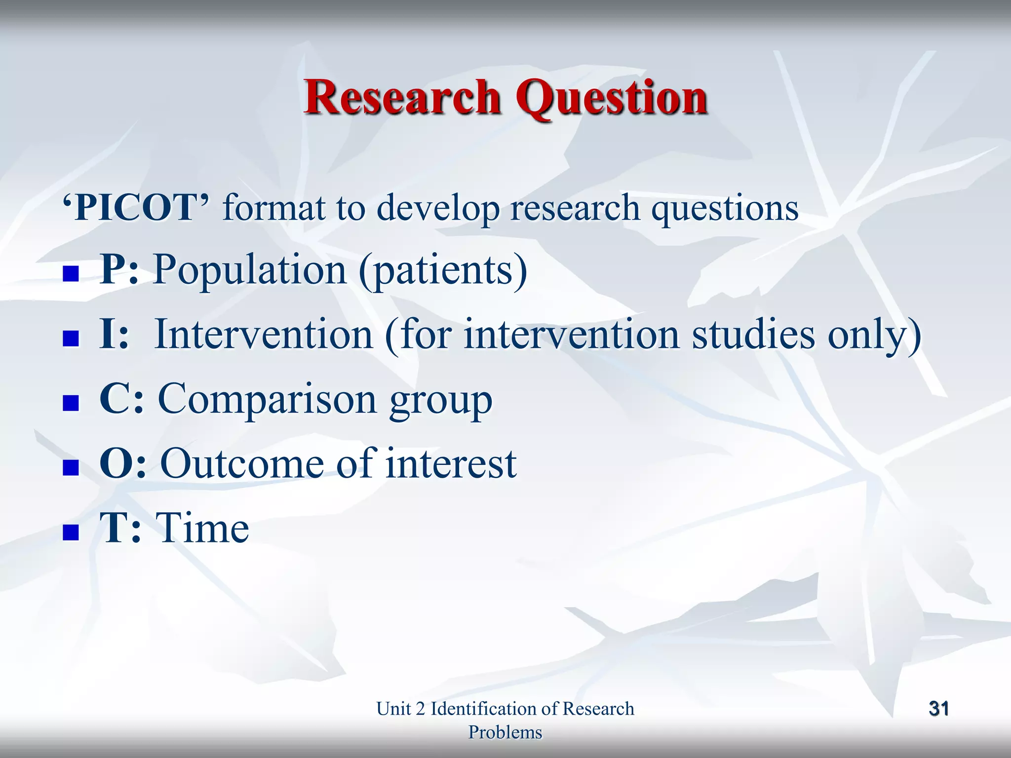 Research Question
‘PICOT’ format to develop research questions
 P: Population (patients)
 I: Intervention (for intervention studies only)
 C: Comparison group
 O: Outcome of interest
 T: Time
31
Unit 2 Identification of Research
Problems
 