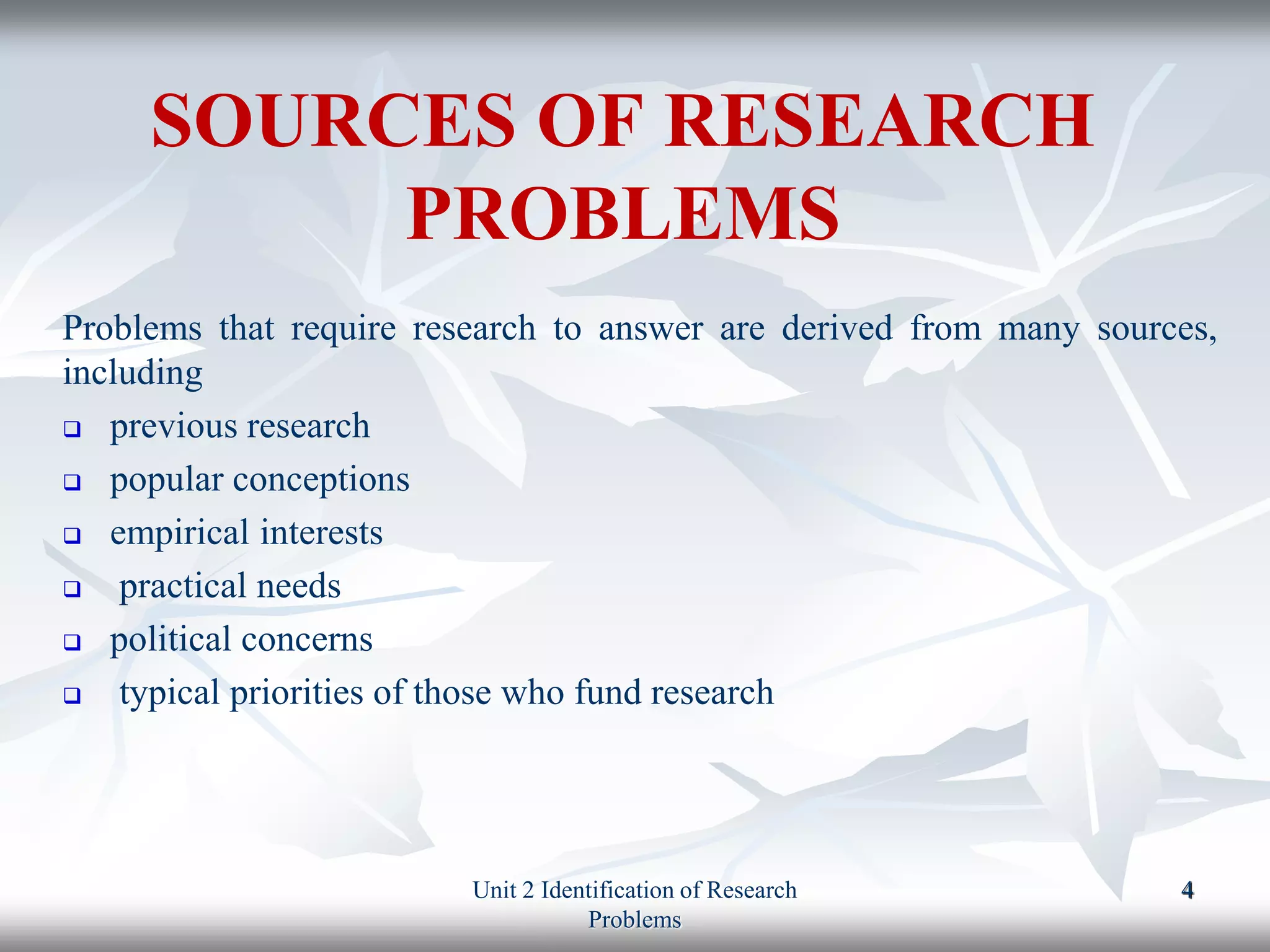 SOURCES OF RESEARCH
PROBLEMS
Problems that require research to answer are derived from many sources,
including
 previous research
 popular conceptions
 empirical interests
 practical needs
 political concerns
 typical priorities of those who fund research
Unit 2 Identification of Research
Problems
4
 