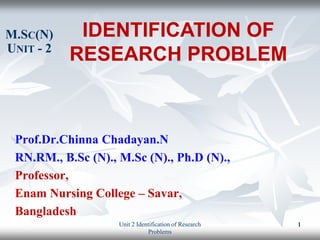 Prof.Dr.Chinna Chadayan.N
RN.RM., B.Sc (N)., M.Sc (N)., Ph.D (N).,
Professor,
Enam Nursing College – Savar,
Bangladesh
IDENTIFICATION OF
RESEARCH PROBLEM
M.SC(N)
UNIT - 2
Unit 2 Identification of Research
Problems
1
 