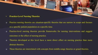 • Practice-Level Nursing Theories
 Practice nursing theories are situation-specific theories that are narrow in scope and focuses
on a specific patient population at a specific time.
 Practice-level nursing theories provide frameworks for nursing interventions and suggest
outcomes or the effect of nursing practice.
 Theories developed at this level have a more direct effect on nursing practice than more
abstract theories.
 These theories are interrelated with concepts from middle-range theories or grand theories.
10
 