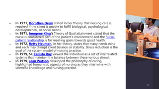  In 1971, Dorothea Orem stated in her theory that nursing care is
required if the client is unable to fulfill biological, psychological,
developmental, or social needs.
 In 1971, Imogene King‘s Theory of Goal attainment stated that the
nurse is considered part of the patient’s environment and the nurse-
patient relationship is for meeting goals towards good health.
 In 1972, Betty Neuman, in her theory, states that many needs exist,
and each may disrupt client balance or stability. Stress reduction is the
goal of the system model of nursing practice.
 In 1979, Sr. Callista Roy viewed the individual as a set of interrelated
systems that maintain the balance between these various stimuli.
 In 1979, Jean Watson developed the philosophy of caring,
highlighted humanistic aspects of nursing as they intertwine with
scientific knowledge and nursing practice.
16
 
