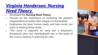 Virginia Henderson: Nursing
Need Theory
 Developed the Nursing Need Theory
 Focuses on the importance of increasing the patient’s
independence to hasten their progress in the hospital.
 Emphasizes the basic human needs and how nurses can
assist in meeting those needs.
 “The nurse is expected to carry out a physician’s
therapeutic plan, but individualized care is the result of
the nurse’s creativity in planning for care.”
21
 
