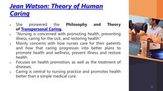 Jean Watson: Theory of Human
Caring
 She pioneered the Philosophy and Theory
of Transpersonal Caring.
 “Nursing is concerned with promoting health, preventing
illness, caring for the sick, and restoring health.”
 Mainly concerns with how nurses care for their patients
and how that caring progresses into better plans to
promote health and wellness, prevent illness and restore
health.
 Focuses on health promotion, as well as the treatment of
diseases.
 Caring is central to nursing practice and promotes health
better than a simple medical cure.
29
 