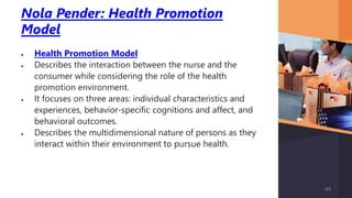 Nola Pender: Health Promotion
Model
 Health Promotion Model
 Describes the interaction between the nurse and the
consumer while considering the role of the health
promotion environment.
 It focuses on three areas: individual characteristics and
experiences, behavior-specific cognitions and affect, and
behavioral outcomes.
 Describes the multidimensional nature of persons as they
interact within their environment to pursue health.
44
 