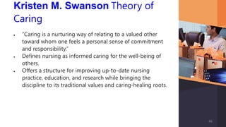Kristen M. Swanson Theory of
Caring
 “Caring is a nurturing way of relating to a valued other
toward whom one feels a personal sense of commitment
and responsibility.”
 Defines nursing as informed caring for the well-being of
others.
 Offers a structure for improving up-to-date nursing
practice, education, and research while bringing the
discipline to its traditional values and caring-healing roots.
46
 