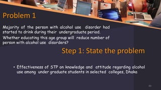 Problem 1
Majority of the person with alcohol use disorder had
started to drink during their undergraduate period.
Whether educating this age group will reduce number of
person with alcohol use disorders?
Step 1: State the problem
• Effectiveness of STP on knowledge and attitude regarding alcohol
use among under graduate students in selected colleges, Dhaka
49
 