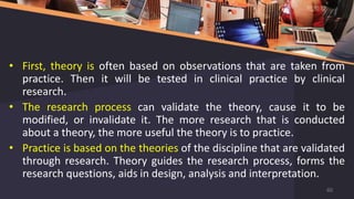 • First, theory is often based on observations that are taken from
practice. Then it will be tested in clinical practice by clinical
research.
• The research process can validate the theory, cause it to be
modified, or invalidate it. The more research that is conducted
about a theory, the more useful the theory is to practice.
• Practice is based on the theories of the discipline that are validated
through research. Theory guides the research process, forms the
research questions, aids in design, analysis and interpretation.
60
 