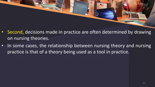 • Second, decisions made in practice are often determined by drawing
on nursing theories.
• In some cases, the relationship between nursing theory and nursing
practice is that of a theory being used as a tool in practice.
61
 