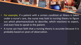 • For example, if a patient with a certain condition or illness is taken
under a nurse's care, the nurse may look to nursing theory to figure
out which pharmaceuticals to describe, which reactions to expect,
and even how to speak to the patient.
• A nurse can have faith that a nursing theory is accurate because it is
probably based on years of observation.
62
 