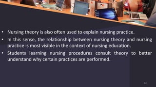 • Nursing theory is also often used to explain nursing practice.
• In this sense, the relationship between nursing theory and nursing
practice is most visible in the context of nursing education.
• Students learning nursing procedures consult theory to better
understand why certain practices are performed.
64
 
