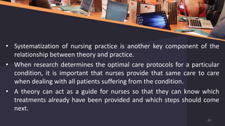 • Systematization of nursing practice is another key component of the
relationship between theory and practice.
• When research determines the optimal care protocols for a particular
condition, it is important that nurses provide that same care to care
when dealing with all patients suffering from the condition.
• A theory can act as a guide for nurses so that they can know which
treatments already have been provided and which steps should come
next.
65
 