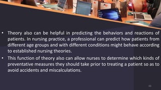 • Theory also can be helpful in predicting the behaviors and reactions of
patients. In nursing practice, a professional can predict how patients from
different age groups and with different conditions might behave according
to established nursing theories.
• This function of theory also can allow nurses to determine which kinds of
preventative measures they should take prior to treating a patient so as to
avoid accidents and miscalculations.
66
 