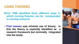 USING THEORIES
Silvia 1986 identified three different ways in
which nursing theories can be incorporated
in nursing research:
⦿ First manner was minimal use of theory; in
this the theory is explicitly identified as a
research framework but minimally integrated
into the study.
67
 