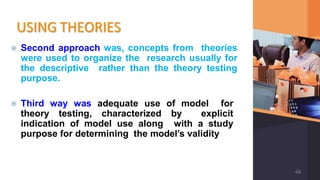 USING THEORIES
⦿ Second approach was, concepts from theories
were used to organize the research usually for
the descriptive rather than the theory testing
purpose.
⦿ Third way was adequate use of model for
theory testing, characterized by explicit
indication of model use along with a study
purpose for determining the model’s validity
68
 