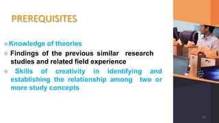PREREQUISITES
⦿Knowledge of theories
⦿ Findings of the previous similar research
studies and related field experience
⦿ Skills of creativity in identifying and
establishing the relationship among two or
more study concepts
74
 
