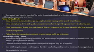 • There are three major categories when classifying nursing theories based on their level of abstraction: grand theory,
middle-range theory, and practice-level theory.
Grand Nursing Theories
 Grand theories are abstract, broad in scope, and complex, therefore requiring further research for clarification.
 Grand nursing theories do not guide specific nursing interventions but rather provide a general framework and nursing ideas.
 Grand nursing theorists develop their works based on their own experiences and their time, explaining why there is so much
variation among theories.
 Address the nursing metaparadigm components of person, nursing, health, and environment.
Middle-Range Nursing Theories
 More limited in scope (compared to grand theories) and present concepts and propositions at a lower level of abstraction. They
address a specific phenomenon in nursing.
 Due to the difficulty of testing grand theories, nursing scholars proposed using this level of theory.
 Most middle-range theories are based on a grand theorist’s works, but they can be conceived from research, nursing practice, or
the theories of other disciplines. 9
 