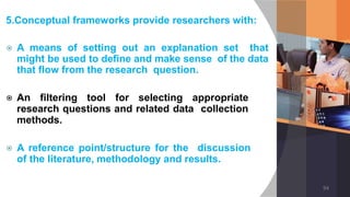 5.Conceptual frameworks provide researchers with:
⦿ A means of setting out an explanation set that
might be used to define and make sense of the data
that flow from the research question.
⦿ An filtering tool for selecting appropriate
research questions and related data collection
methods.
⦿ A reference point/structure for the discussion
of the literature, methodology and results.
94
 