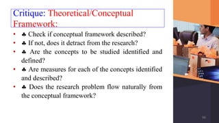 Critique: Theoretical/Conceptual
Framework:
•  Check if conceptual framework described?
•  If not, does it detract from the research?
•  Are the concepts to be studied identified and
defined?
•  Are measures for each of the concepts identified
and described?
•  Does the research problem flow naturally from
the conceptual framework?
96
 