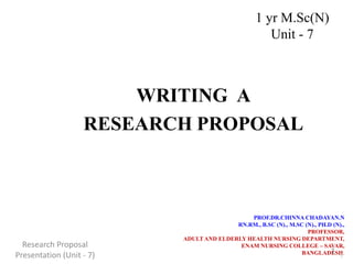 WRITING A
RESEARCH PROPOSAL
PROF.DR.CHINNA CHADAYAN.N
RN.RM., B.SC (N)., M.SC (N)., PH.D (N).,
PROFESSOR,
ADULT AND ELDERLY HEALTH NURSING DEPARTMENT,
ENAM NURSING COLLEGE – SAVAR,
BANGLADESH.
1
1 yr M.Sc(N)
Unit - 7
Research Proposal
Presentation (Unit - 7) 1
 