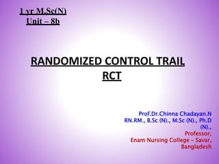 RANDOMIZED CONTROL TRAIL
RCT
1
Prof.Dr.Chinna Chadayan.N
RN.RM., B.Sc (N)., M.Sc (N)., Ph.D
(N).,
Professor,
Enam Nursing College – Savar,
Bangladesh
1 yr M.Sc(N)
Unit – 8b
 