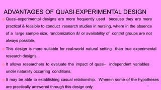 ADVANTAGES OF QUASI-EXPERIMENTAL DESIGN
 Quasi-experimental designs are more frequently used because they are more
practical & feasible to conduct research studies in nursing, where in the absence
of a large sample size, randomization &/ or availability of control groups are not
always possible.
 This design is more suitable for real-world natural setting than true experimental
research designs.
 It allows researchers to evaluate the impact of quasi- independent variables
under naturally occurring conditions.
 It may be able to establishing casual relationship. Wherein some of the hypotheses
are practically answered through this design only. 10
 