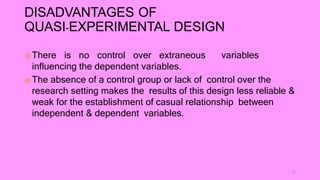 DISADVANTAGES OF
QUASI-EXPERIMENTAL DESIGN
 There is no control over extraneous variables
influencing the dependent variables.
 The absence of a control group or lack of control over the
research setting makes the results of this design less reliable &
weak for the establishment of casual relationship between
independent & dependent variables.
11
 