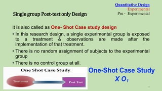 It is also called as One- Shot Case study design
• In this research design, a single experimental group is exposed
to a treatment & observations are made after the
implementation of that treatment.
• There is no random assignment of subjects to the experimental
group
• There is no control group at all.
Quantitative Design
Experimental
Pre - Experimental
Single group Post-test only Design
14
 