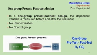 • In a one-group pretest-posttest design, the dependent
variable is measured before and after the treatment.
• No Randomization
• No Control group
Quantitative Design
Experimental
Pre - Experimental
One group Pretest Post-test design
15
 