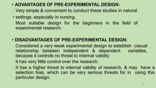 • ADVANTAGES OF PRE-EXPERIMENTAL DESIGN:
o Very simple & convenient to conduct these studies in natural
• settings, especially in nursing.
o Most suitable design for the beginners in the field of
experimental research.
• DISADVANTAGES OF PRE-EXPERIMENTAL DESIGN:
o Considered a very weak experimental design to establish casual
relationship between independent & dependent variables,
because it controls no threat to internal validity.
o It has very little control over the research.
o It has a higher threat to internal validity of research, & may have a
selection bias, which can be very serious threats for in using this
particular design.
16
 