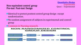 ⚫Identical to pretest posttestcontrol group design except
randomization.
⚫No random assignmentof subjects in experimental and control
group
⚫Common in Nursing research.
Quantitative Design
Experimental
Quasi - Experimental
Non-equivalent control group
Pre-test Post-test Design
6
 