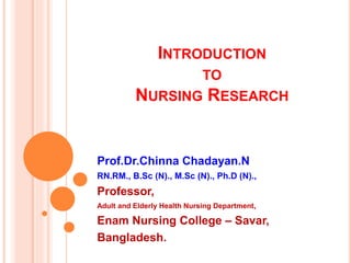 INTRODUCTION
TO
NURSING RESEARCH
Prof.Dr.Chinna Chadayan.N
RN.RM., B.Sc (N)., M.Sc (N)., Ph.D (N).,
Professor,
Adult and Elderly Health Nursing Department,
Enam Nursing College – Savar,
Bangladesh.
 