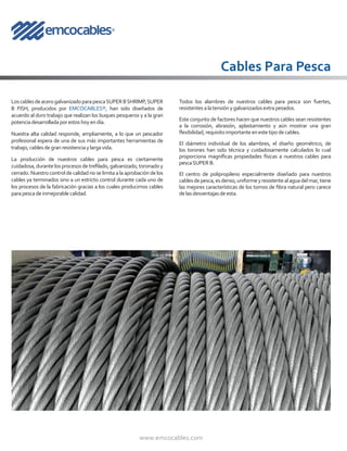 www.emcocables.com
LoscablesdeacerogalvanizadoparapescaSUPERBSHRIMP,SUPER
B FISH, producidos por EMCOCABLES®, han sido diseñados de
acuerdo al duro trabajo que realizan los buques pesqueros y a la gran
potenciadesarrolladaporestoshoyendía.
Nuestra alta calidad responde, ampliamente, a lo que un pescador
profesional espera de una de sus más importantes herramientas de
trabajo,cablesdegranresistenciaylargavida.
La producción de nuestros cables para pesca es ciertamente
cuidadosa,durantelosprocesosdetrefilado,galvanizado,toronadoy
cerrado. Nuestro control de calidad no se limita a la aprobación de los
cables ya terminados sino a un estricto control durante cada uno de
los procesos de la fabricación gracias a los cuales producimos cables
parapescadeinmejorablecalidad.
Cables Para Pesca
Todos los alambres de nuestros cables para pesca son fuertes,
resistentesalatensiónygalvanizadosextrapesados.
Este conjunto de factores hacen que nuestros cables sean resistentes
a la corrosión, abrasión, aplastamiento y aún mostrar una gran
flexibilidad,requisitoimportanteenestetipodecables.
El diámetro individual de los alambres, el diseño geométrico, de
los torones han sido técnica y cuidadosamente calculados lo cual
proporciona magníficas propiedades físicas a nuestros cables para
pescaSUPERB.
El centro de polipropileno especialmente diseñado para nuestros
cablesdepesca,esdenso,uniformeyresistentealaguadelmar,tiene
las mejores características de los tornos de fibra natural pero carece
delasdesventajasdeesta.
 
