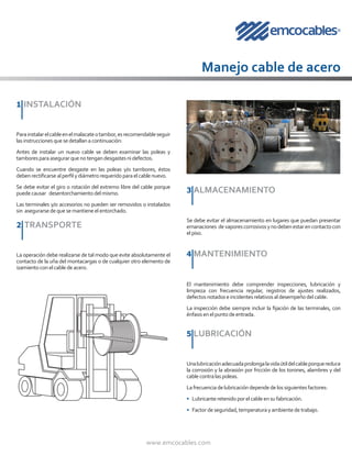 www.emcocables.com
1	INSTALACIÓN
Manejo cable de acero
Parainstalarelcableenelmalacateotambor,esrecomendableseguir
lasinstruccionesquesedetallanacontinuación:
Antes de instalar un nuevo cable se deben examinar las poleas y
tamboresparaasegurarquenotengandesgastesnidefectos.
Cuando se encuentre desgaste en las poleas y/o tambores, éstos
debenrectificarsealperfilydiámetrorequeridoparaelcablenuevo.
Se debe evitar el giro o rotación del extremo libre del cable porque
puedecausar desentorchamientodelmismo.
Las terminales y/o accesorios no pueden ser removidos o instalados
sin asegurarsedequesemantieneelentorchado.
2 TRANSPORTE
La operación debe realizarse de tal modo que evite absolutamente el
contacto de la uña del montacargas o de cualquier otro elemento de
izamientoconelcablede acero.
3 ALMACENAMIENTO
Se debe evitar el almacenamiento en lugares que puedan presentar
emanaciones devaporescorrosivosynodebenestarencontactocon
elpiso.
4 MANTENIMIENTO
El mantenimiento debe comprender inspecciones, lubricación y
limpieza con frecuencia regular, registros de ajustes realizados,
defectosnotadoseincidentesrelativosaldesempeñodelcable.
La inspección debe siempre incluir la fijación de las terminales, con
énfasisenelpuntodeentrada.
5 LUBRICACIÓN
Unalubricaciónadecuadaprolongalavidaútildelcableporquereduce
la corrosión y la abrasión por fricción de los torones, alambres y del
cablecontralaspoleas.
Lafrecuenciadelubricacióndependedelossiguientesfactores:
• Lubricanteretenidoporelcableensufabricación.
• Factordeseguridad,temperaturayambientedetrabajo.
 