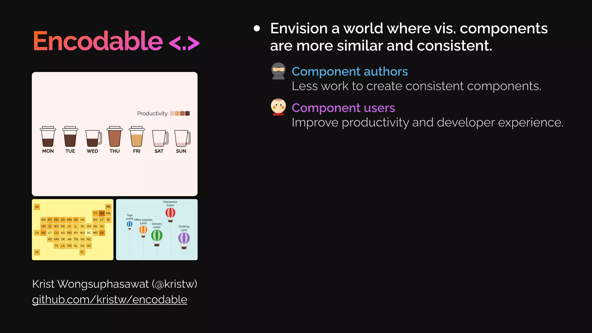 Encodable <.>
Envision a world where vis. components
are more similar and consistent.
Krist Wongsuphasawat (@kristw)
github.com/kristw/encodable
Component authors
Less work to create consistent components.
Component users
Improve productivity and developer experience.
 