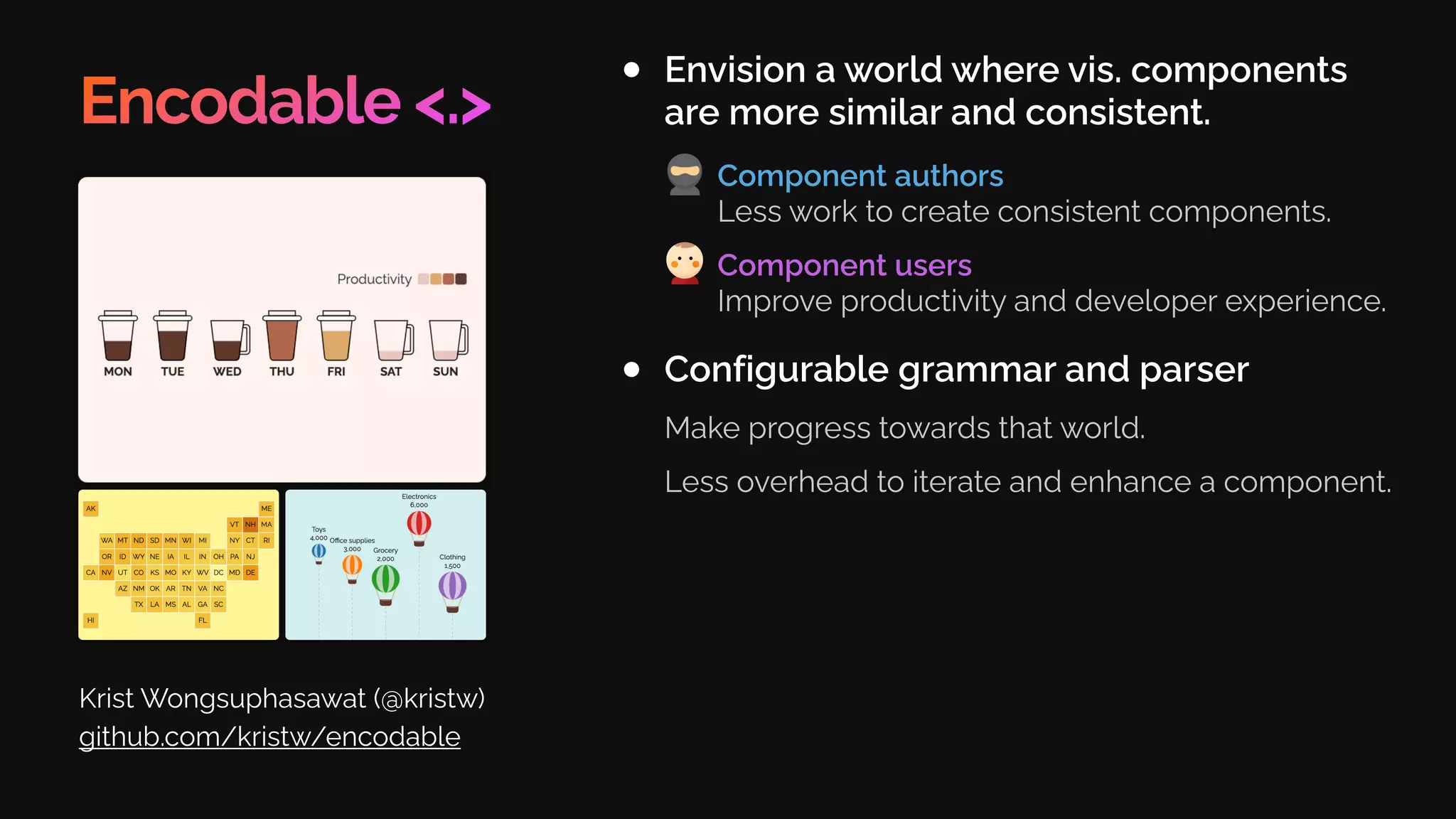 Encodable <.>
Envision a world where vis. components
are more similar and consistent.
Krist Wongsuphasawat (@kristw)
github.com/kristw/encodable
Configurable grammar and parser
Make progress towards that world.
Less overhead to iterate and enhance a component.
Component authors
Less work to create consistent components.
Component users
Improve productivity and developer experience.
 