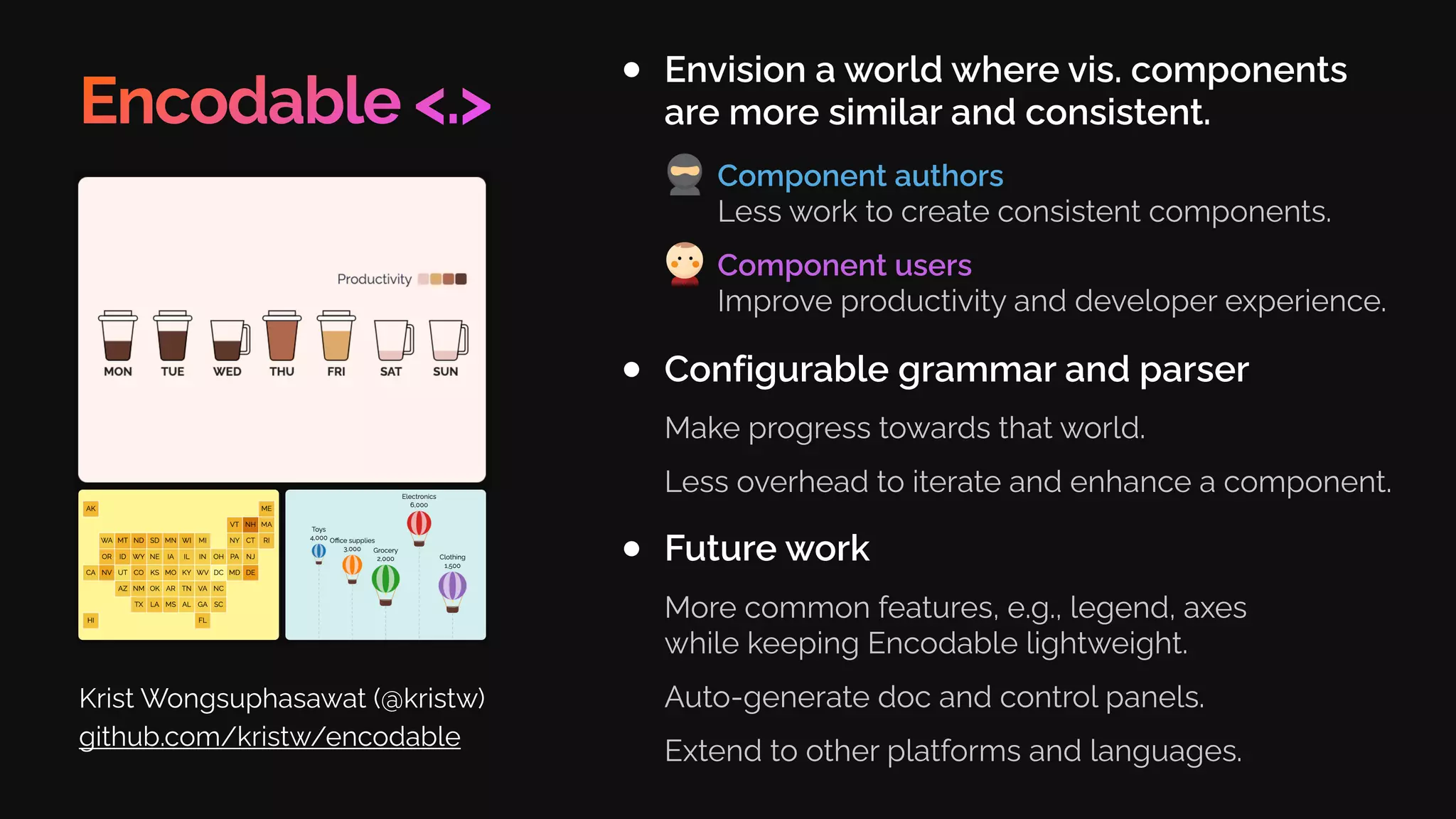 Encodable <.>
Envision a world where vis. components
are more similar and consistent.
Krist Wongsuphasawat (@kristw)
github.com/kristw/encodable
Configurable grammar and parser
Make progress towards that world.
Less overhead to iterate and enhance a component.
Future work
More common features, e.g., legend, axes
while keeping Encodable lightweight.
Auto-generate doc and control panels.
Extend to other platforms and languages.
Component authors
Less work to create consistent components.
Component users
Improve productivity and developer experience.
 