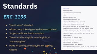 Standards
● “Multi-token” standard
● Allows many token types to share one contract
● Supports efﬁcient batch transfers
● Tokens can be fungible, non-fungible, or
“semi-fungible”
● Made for gaming use case, but not gaming
speciﬁc
ERC-1155
 