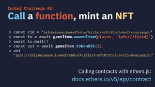 > const cid = ‘bafybeieeomufuwkwf7sbhyo7yiifaiknm7cht5tc3vakn25vbvazyasp3u’
> const tx = await gameItem.awardItem(player, `ipfs://${cid}`)
> await tx.wait()
> const uri = await gameItem.tokenURI(1)
> uri
“ipfs://bafybeieeomufuwkwf7sbhyo7yiifaiknm7cht5tc3vakn25vbvazyasp3u”
Call a function, mint an NFT
Coding Challenge #2:
Calling contracts with ethers.js:
docs.ethers.io/v5/api/contract
 